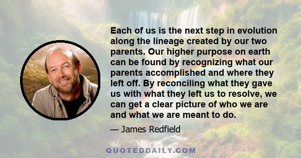 Each of us is the next step in evolution along the lineage created by our two parents. Our higher purpose on earth can be found by recognizing what our parents accomplished and where they left off. By reconciling what