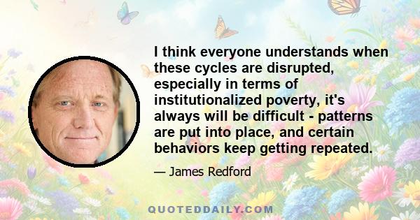 I think everyone understands when these cycles are disrupted, especially in terms of institutionalized poverty, it's always will be difficult - patterns are put into place, and certain behaviors keep getting repeated.