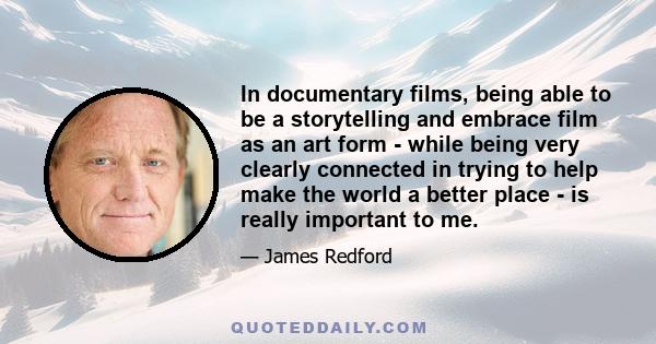 In documentary films, being able to be a storytelling and embrace film as an art form - while being very clearly connected in trying to help make the world a better place - is really important to me.