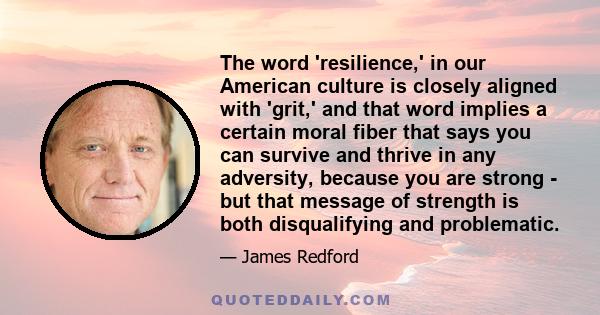 The word 'resilience,' in our American culture is closely aligned with 'grit,' and that word implies a certain moral fiber that says you can survive and thrive in any adversity, because you are strong - but that message 