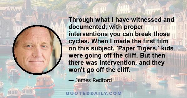 Through what I have witnessed and documented, with proper interventions you can break those cycles. When I made the first film on this subject, 'Paper Tigers,' kids were going off the cliff. But then there was