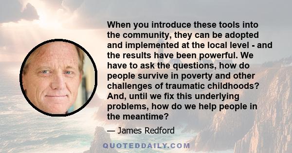 When you introduce these tools into the community, they can be adopted and implemented at the local level - and the results have been powerful. We have to ask the questions, how do people survive in poverty and other