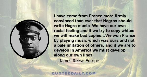 I have come from France more firmly convinced than ever that Negros should write Negro music. We have our own racial feeling and if we try to copy whites we will make bad copies…We won France by playing music which was