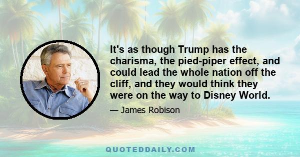 It's as though Trump has the charisma, the pied-piper effect, and could lead the whole nation off the cliff, and they would think they were on the way to Disney World.