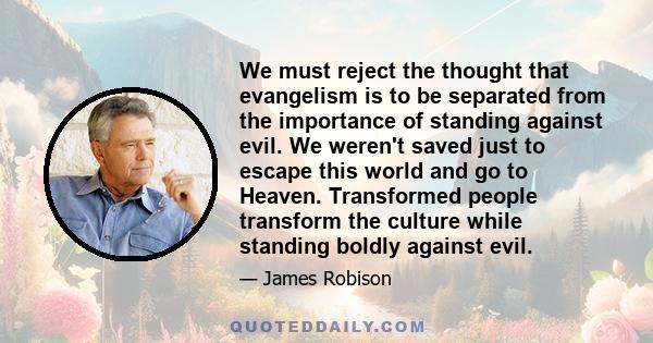 We must reject the thought that evangelism is to be separated from the importance of standing against evil. We weren't saved just to escape this world and go to Heaven. Transformed people transform the culture while