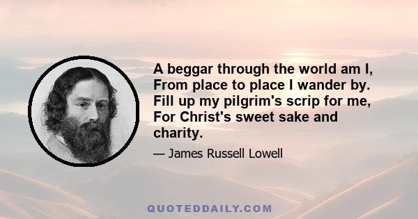 A beggar through the world am I, From place to place I wander by. Fill up my pilgrim's scrip for me, For Christ's sweet sake and charity.