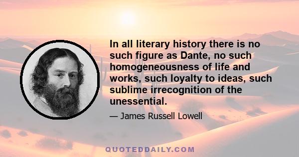 In all literary history there is no such figure as Dante, no such homogeneousness of life and works, such loyalty to ideas, such sublime irrecognition of the unessential.