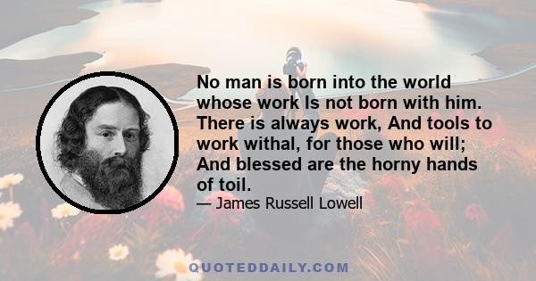 No man is born into the world whose work Is not born with him. There is always work, And tools to work withal, for those who will; And blessed are the horny hands of toil.