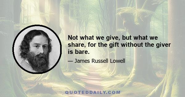 Not what we give, but what we share, for the gift without the giver is bare.