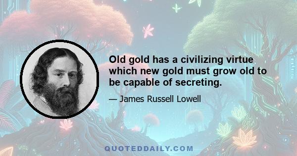 Old gold has a civilizing virtue which new gold must grow old to be capable of secreting.