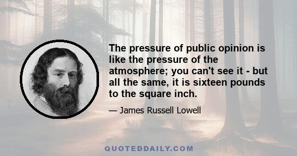 The pressure of public opinion is like the pressure of the atmosphere; you can't see it - but all the same, it is sixteen pounds to the square inch.