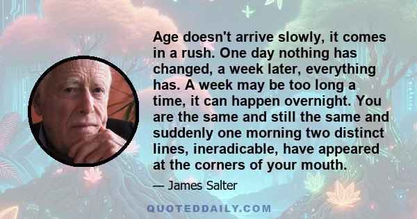 Age doesn't arrive slowly, it comes in a rush. One day nothing has changed, a week later, everything has. A week may be too long a time, it can happen overnight. You are the same and still the same and suddenly one