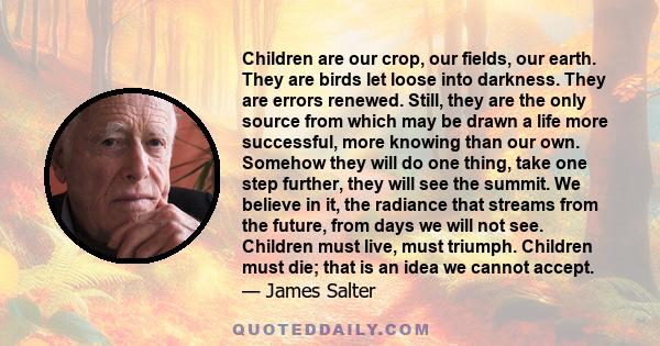 Children are our crop, our fields, our earth. They are birds let loose into darkness. They are errors renewed. Still, they are the only source from which may be drawn a life more successful, more knowing than our own.