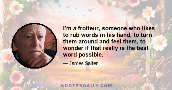 I'm a frotteur, someone who likes to rub words in his hand, to turn them around and feel them, to wonder if that really is the best word possible.