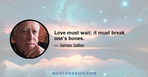 Love must wait; it must break one’s bones.