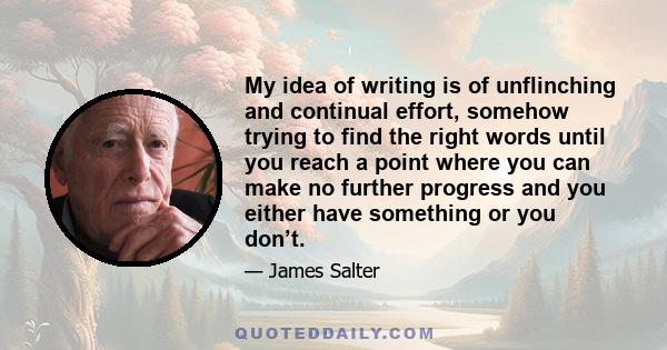 My idea of writing is of unflinching and continual effort, somehow trying to find the right words until you reach a point where you can make no further progress and you either have something or you don’t.