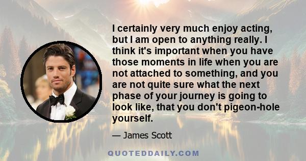 I certainly very much enjoy acting, but I am open to anything really. I think it's important when you have those moments in life when you are not attached to something, and you are not quite sure what the next phase of