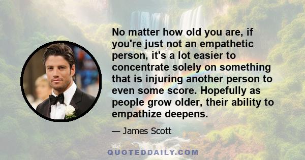 No matter how old you are, if you're just not an empathetic person, it's a lot easier to concentrate solely on something that is injuring another person to even some score. Hopefully as people grow older, their ability