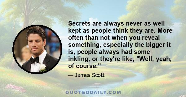 Secrets are always never as well kept as people think they are. More often than not when you reveal something, especially the bigger it is, people always had some inkling, or they're like, Well, yeah, of course.