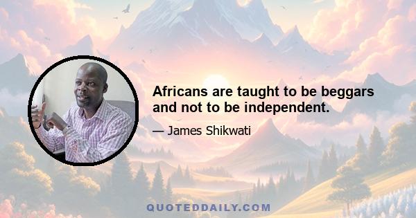 Africans are taught to be beggars and not to be independent.