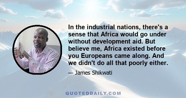 In the industrial nations, there's a sense that Africa would go under without development aid. But believe me, Africa existed before you Europeans came along. And we didn't do all that poorly either.