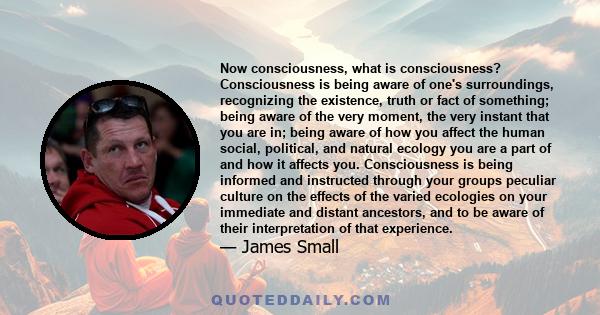 Now consciousness, what is consciousness? Consciousness is being aware of one's surroundings, recognizing the existence, truth or fact of something; being aware of the very moment, the very instant that you are in;