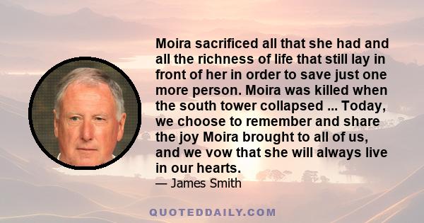 Moira sacrificed all that she had and all the richness of life that still lay in front of her in order to save just one more person. Moira was killed when the south tower collapsed ... Today, we choose to remember and