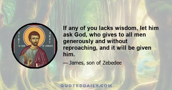 If any of you lacks wisdom, let him ask God, who gives to all men generously and without reproaching, and it will be given him.