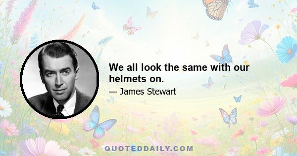 We all look the same with our helmets on.