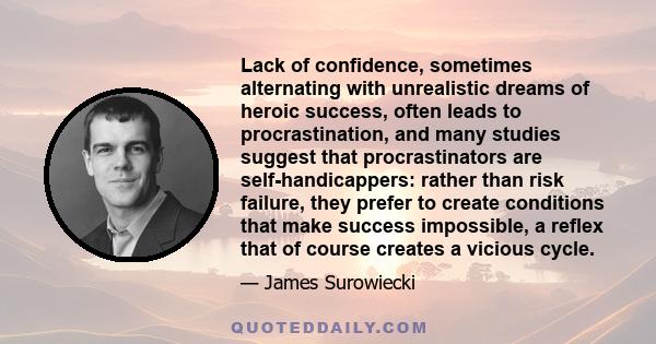 Lack of confidence, sometimes alternating with unrealistic dreams of heroic success, often leads to procrastination, and many studies suggest that procrastinators are self-handicappers: rather than risk failure, they