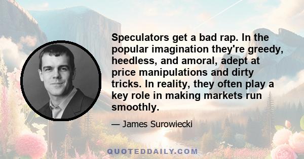 Speculators get a bad rap. In the popular imagination they're greedy, heedless, and amoral, adept at price manipulations and dirty tricks. In reality, they often play a key role in making markets run smoothly.