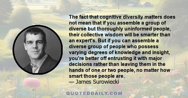 The fact that cognitive diversity matters does not mean that if you assemble a group of diverse but thoroughly uninformed people, their collective wisdom will be smarter than an expert's. But if you can assemble a