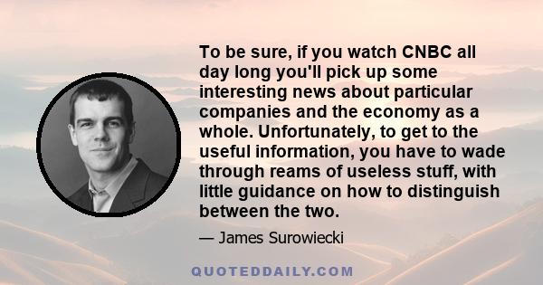 To be sure, if you watch CNBC all day long you'll pick up some interesting news about particular companies and the economy as a whole. Unfortunately, to get to the useful information, you have to wade through reams of