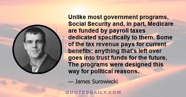 Unlike most government programs, Social Security and, in part, Medicare are funded by payroll taxes dedicated specifically to them. Some of the tax revenue pays for current benefits; anything that's left over goes into