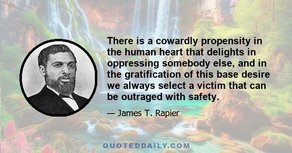 There is a cowardly propensity in the human heart that delights in oppressing somebody else, and in the gratification of this base desire we always select a victim that can be outraged with safety.