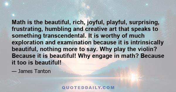 Math is the beautiful, rich, joyful, playful, surprising, frustrating, humbling and creative art that speaks to something transcendental. It is worthy of much exploration and examination because it is intrinsically