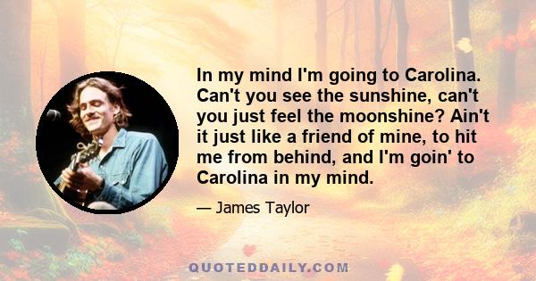 In my mind I'm going to Carolina. Can't you see the sunshine, can't you just feel the moonshine? Ain't it just like a friend of mine, to hit me from behind, and I'm goin' to Carolina in my mind.