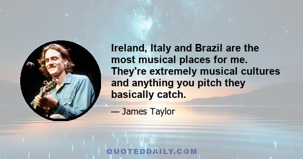 Ireland, Italy and Brazil are the most musical places for me. They're extremely musical cultures and anything you pitch they basically catch.