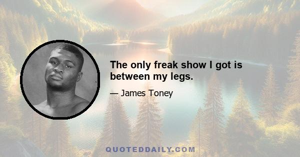 The only freak show I got is between my legs.