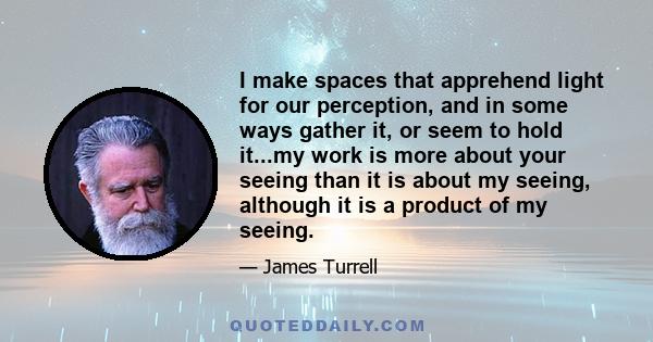 I make spaces that apprehend light for our perception, and in some ways gather it, or seem to hold it...my work is more about your seeing than it is about my seeing, although it is a product of my seeing.