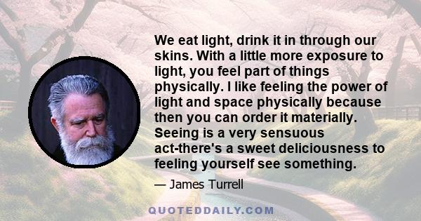 We eat light, drink it in through our skins. With a little more exposure to light, you feel part of things physically. I like feeling the power of light and space physically because then you can order it materially.