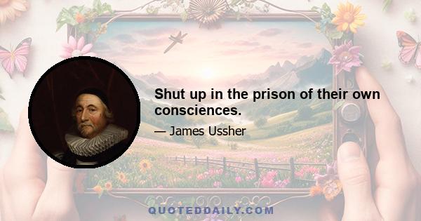 Shut up in the prison of their own consciences.