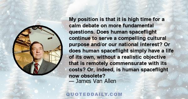 My position is that it is high time for a calm debate on more fundamental questions. Does human spaceflight continue to serve a compelling cultural purpose and/or our national interest? Or does human spaceflight simply