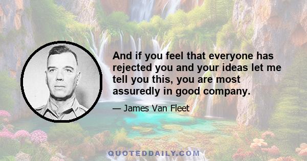 And if you feel that everyone has rejected you and your ideas let me tell you this, you are most assuredly in good company.