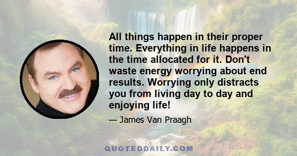 All things happen in their proper time. Everything in life happens in the time allocated for it. Don't waste energy worrying about end results. Worrying only distracts you from living day to day and enjoying life!