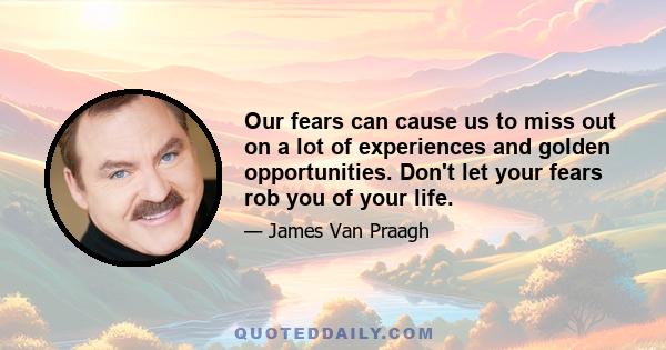 Our fears can cause us to miss out on a lot of experiences and golden opportunities. Don't let your fears rob you of your life.