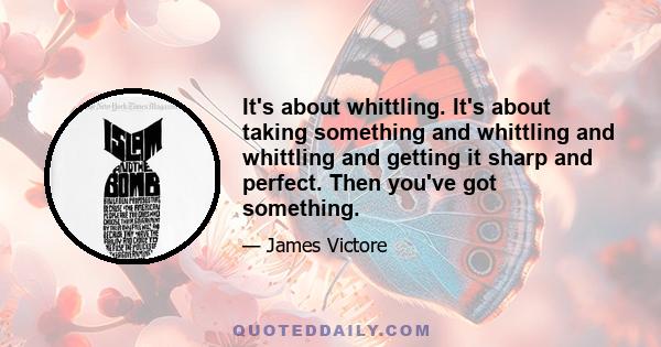 It's about whittling. It's about taking something and whittling and whittling and getting it sharp and perfect. Then you've got something.