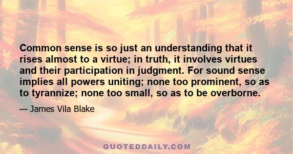 Common sense is so just an understanding that it rises almost to a virtue; in truth, it involves virtues and their participation in judgment. For sound sense implies all powers uniting; none too prominent, so as to