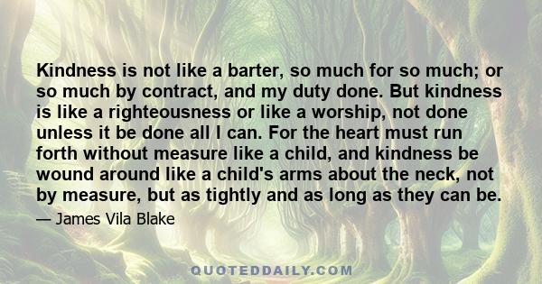 Kindness is not like a barter, so much for so much; or so much by contract, and my duty done. But kindness is like a righteousness or like a worship, not done unless it be done all I can. For the heart must run forth