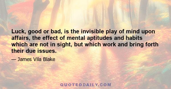 Luck, good or bad, is the invisible play of mind upon affairs, the effect of mental aptitudes and habits which are not in sight, but which work and bring forth their due issues.